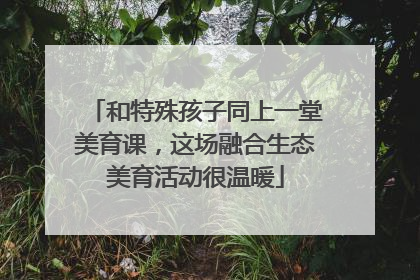 和特殊孩子同上一堂美育课，这场融合生态美育活动很温暖