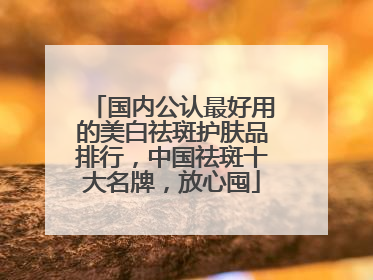 国内公认最好用的美白祛斑护肤品排行，中国祛斑十大名牌，放心囤