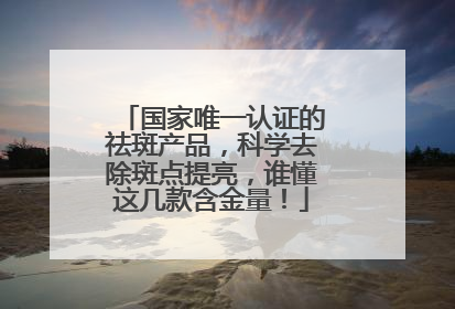 国家唯一认证的祛斑产品，科学去除斑点提亮，谁懂这几款含金量！