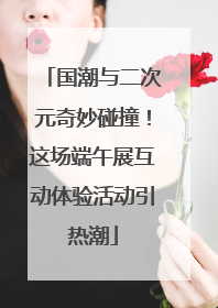 国潮与二次元奇妙碰撞！这场端午展互动体验活动引热潮