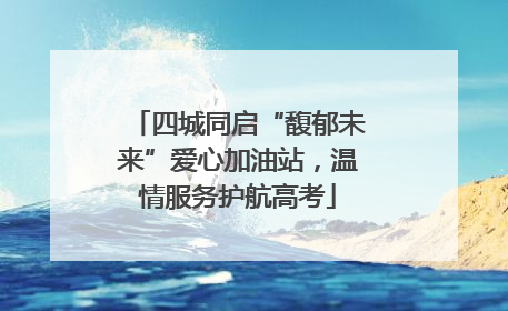 四城同启“馥郁未来”爱心加油站，温情服务护航高考