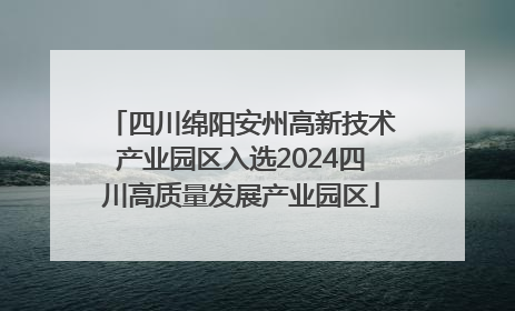 四川绵阳安州高新技术产业园区入选2024四川高质量发展产业园区