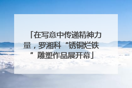 在写意中传递精神力量，罗湘科“锈铜烂铁”雕塑作品展开幕