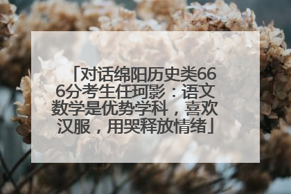 对话绵阳历史类666分考生任珂影：语文数学是优势学科，喜欢汉服，用哭释放情绪