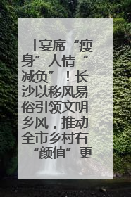 宴席“瘦身”人情“减负”！长沙以移风易俗引领文明乡风，推动全市乡村有“颜值”更显“气质”