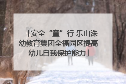 安全“童”行 乐山洙幼教育集团全福园区提高幼儿自我保护能力