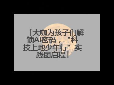 大咖为孩子们解锁AI密码，“科技上地少年行”实践团启程