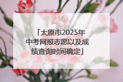 太原市2025年中考网报志愿以及成绩查询时间确定