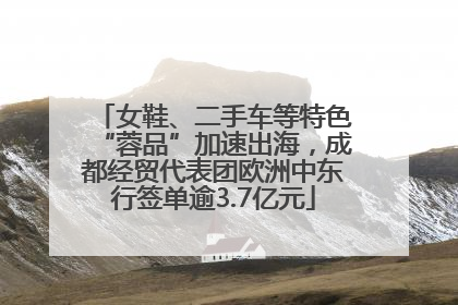 女鞋、二手车等特色“蓉品”加速出海，成都经贸代表团欧洲中东行签单逾3.7亿元