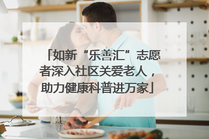 如新“乐善汇”志愿者深入社区关爱老人，助力健康科普进万家