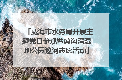 威海市水务局开展主题党日参观暨桑沟湾湿地公园巡河志愿活动
