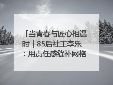 当青春与匠心相遇时｜85后社工李乐：用责任感缝补网格里的家长里短