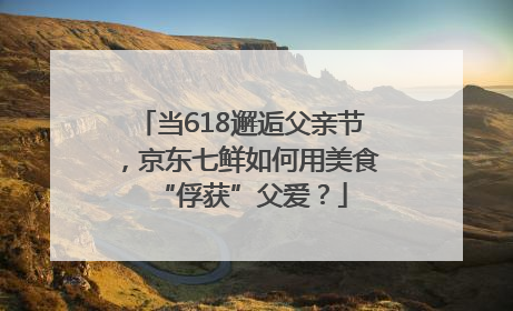 当618邂逅父亲节，京东七鲜如何用美食“俘获”父爱？