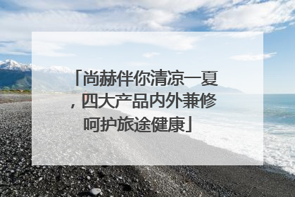 尚赫伴你清凉一夏，四大产品内外兼修呵护旅途健康