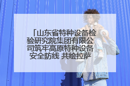 山东省特种设备检验研究院集团有限公司筑牢高原特种设备安全防线 共绘拉萨美好生活画卷