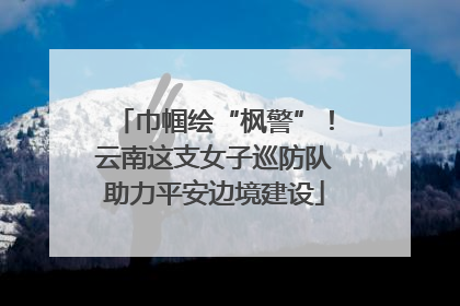 巾帼绘“枫警”！云南这支女子巡防队助力平安边境建设