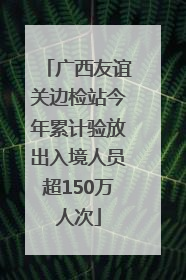 广西友谊关边检站今年累计验放出入境人员超150万人次