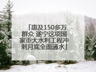 惠及150多万群众 遂宁这项国家重大水利工程冲刺月底全面通水
