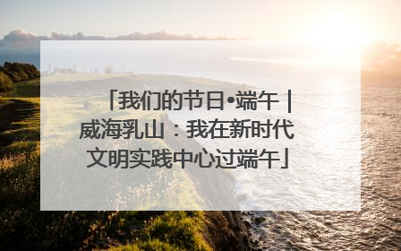 我们的节日•端午｜威海乳山：我在新时代文明实践中心过端午