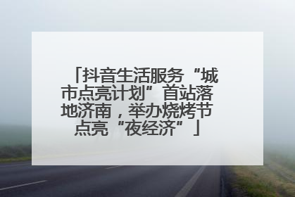 抖音生活服务“城市点亮计划”首站落地济南，举办烧烤节点亮“夜经济”