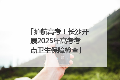 护航高考！长沙开展2025年高考考点卫生保障检查