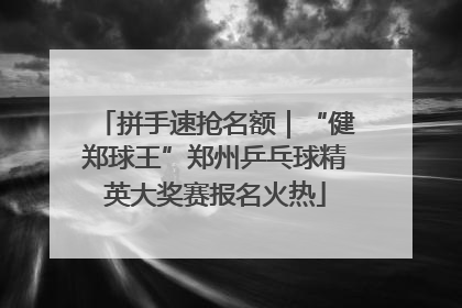 拼手速抢名额｜“健郑球王”郑州乒乓球精英大奖赛报名火热