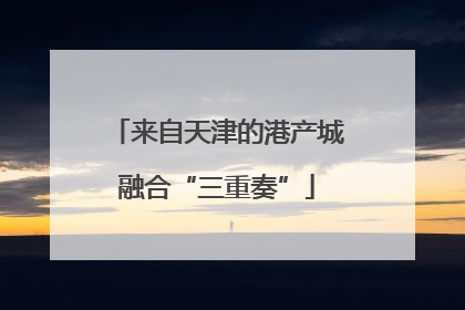 来自天津的港产城融合“三重奏”