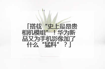 搭载“史上最昂贵相机模组”！华为新品又为手机影像加了什么“猛料”？