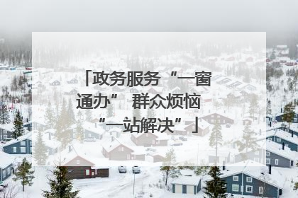 政务服务“一窗通办” 群众烦恼“一站解决”