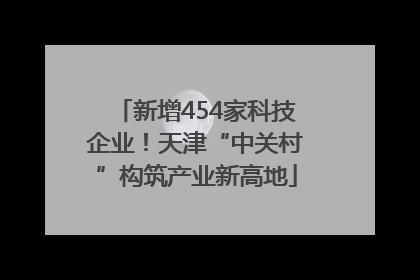 新增454家科技企业！天津“中关村”构筑产业新高地