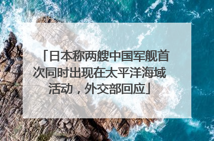 日本称两艘中国军舰首次同时出现在太平洋海域活动，外交部回应