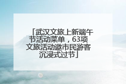 武汉文旅上新端午节活动菜单，63项文旅活动邀市民游客沉浸式过节