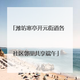 潍坊寒亭开元街道各社区邻里共享端午