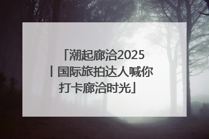 潮起廊洽2025丨国际旅拍达人喊你打卡廊洽时光