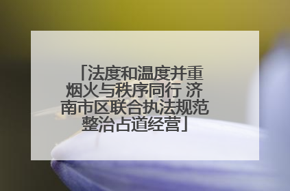 法度和温度并重 烟火与秩序同行 济南市区联合执法规范整治占道经营