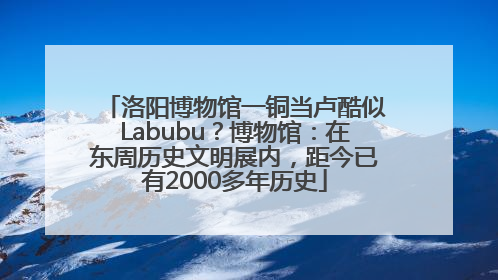 洛阳博物馆一铜当卢酷似Labubu？博物馆：在东周历史文明展内，距今已有2000多年历史