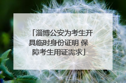淄博公安为考生开具临时身份证明 保障考生用证需求