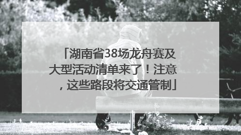 湖南省38场龙舟赛及大型活动清单来了！注意，这些路段将交通管制