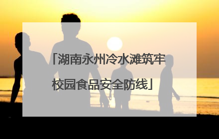 湖南永州冷水滩筑牢校园食品安全防线