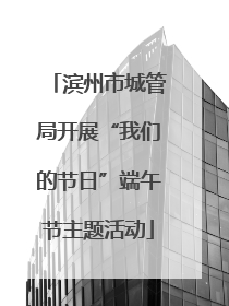 滨州市城管局开展“我们的节日”端午节主题活动