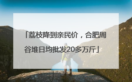 荔枝降到亲民价，合肥周谷堆日均批发20多万斤