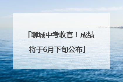 聊城中考收官！成绩将于6月下旬公布