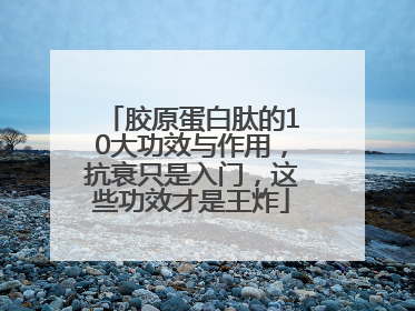 胶原蛋白肽的10大功效与作用，抗衰只是入门，这些功效才是王炸