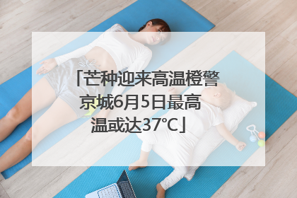 芒种迎来高温橙警 京城6月5日最高温或达37℃