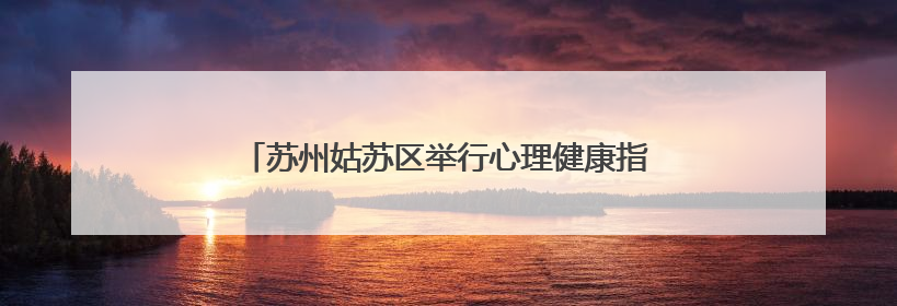 苏州姑苏区举行心理健康指导员实践培训成果展演活动