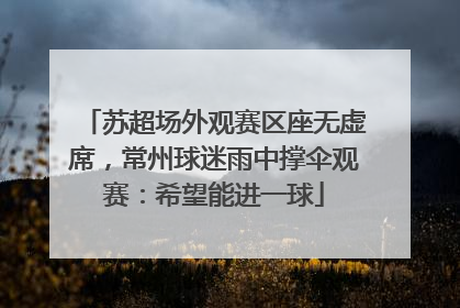 苏超场外观赛区座无虚席，常州球迷雨中撑伞观赛：希望能进一球