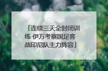 连续三天全封闭训练 伊万考察国足客战印尼队主力阵容