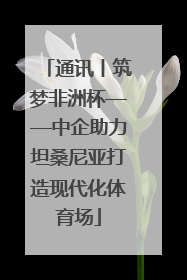 通讯丨筑梦非洲杯——中企助力坦桑尼亚打造现代化体育场