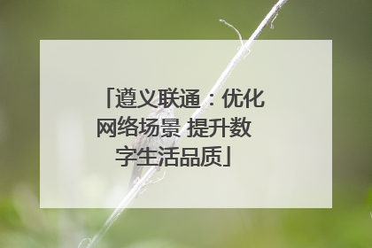遵义联通：优化网络场景 提升数字生活品质