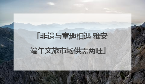 非遗与童趣相遇 雅安端午文旅市场供需两旺